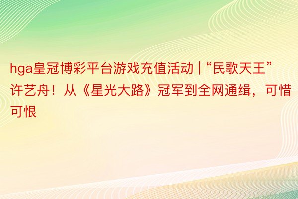 hga皇冠博彩平台游戏充值活动 | “民歌天王”许艺舟！从《星光大路》冠军到全网通缉，可惜可恨