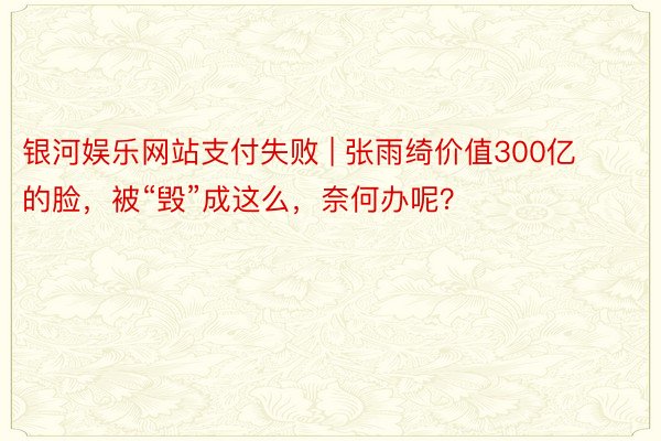 银河娱乐网站支付失败 | 张雨绮价值300亿的脸，被“毁”成这么，奈何办呢？