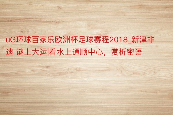 uG环球百家乐欧洲杯足球赛程2018_新津非遗 谜上大运|看水上通顺中心，赏析密语