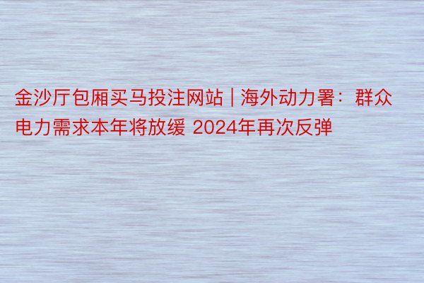 金沙厅包厢买马投注网站 | 海外动力署：群众电力需求本年将放缓 2024年再次反弹