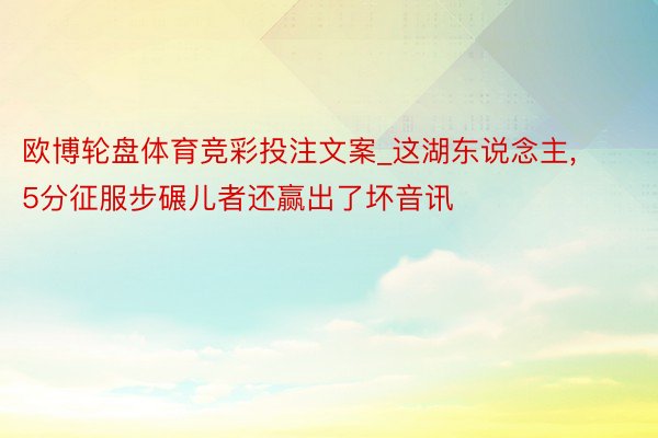 欧博轮盘体育竞彩投注文案_这湖东说念主, 5分征服步碾儿者还赢出了坏音讯