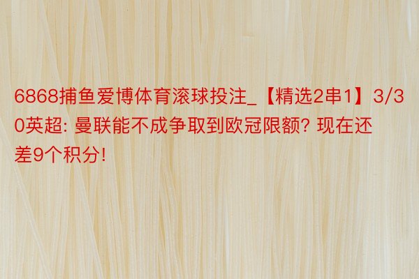 6868捕鱼爱博体育滚球投注_【精选2串1】3/30英超: 曼联能不成争取到欧冠限额? 现在还差9个积分!