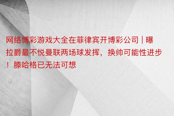 网络博彩游戏大全在菲律宾开博彩公司 | 曝拉爵最不悦曼联两场球发挥，换帅可能性进步！滕哈格已无法可想