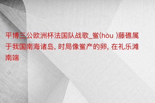 平博三公欧洲杯法国队战歌_鲎(hòu )藤礁属于我国南海诸岛, 时局像鲎产的卵, 在礼乐滩南端