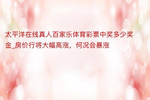 太平洋在线真人百家乐体育彩票中奖多少奖金_房价行将大幅高涨，何况会暴涨