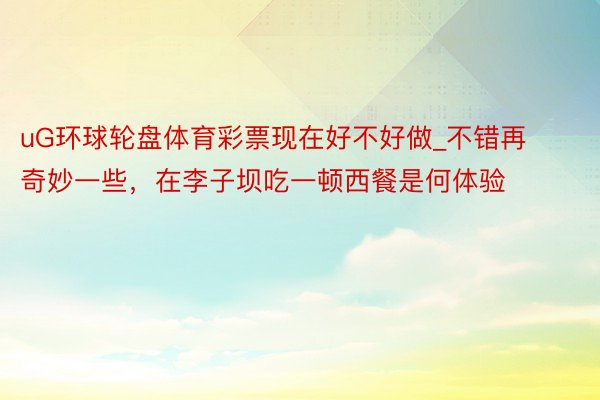 uG环球轮盘体育彩票现在好不好做_不错再奇妙一些，在李子坝吃一顿西餐是何体验