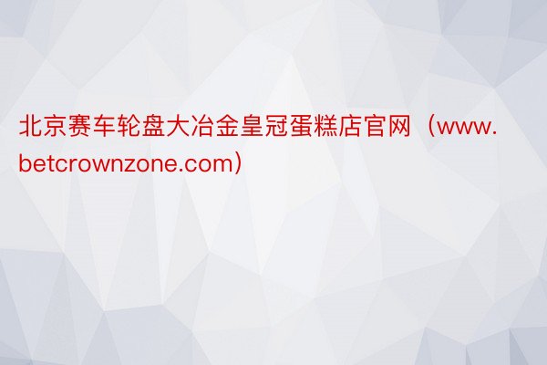 北京赛车轮盘大冶金皇冠蛋糕店官网（www.betcrownzone.com）