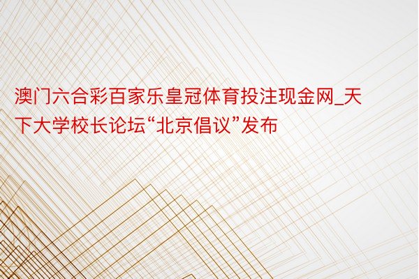 澳门六合彩百家乐皇冠体育投注现金网_天下大学校长论坛“北京倡议”发布