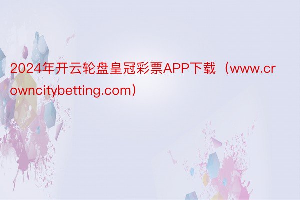 2024年开云轮盘皇冠彩票APP下载（www.crowncitybetting.com）