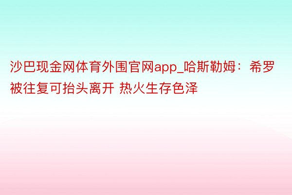 沙巴现金网体育外围官网app_哈斯勒姆：希罗被往复可抬头离开 热火生存色泽