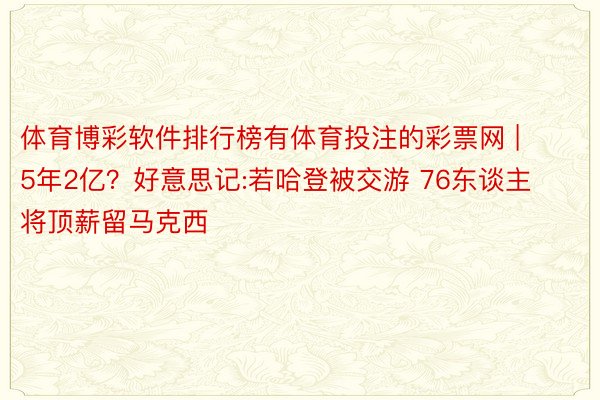 体育博彩软件排行榜有体育投注的彩票网 | 5年2亿？好意思记:若哈登被交游 76东谈主将顶薪留马克西