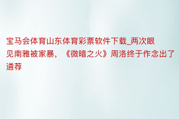 宝马会体育山东体育彩票软件下载_两次眼见南雅被家暴，《微暗之火》周洛终于作念出了遴荐