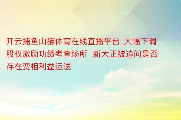 开云捕鱼山猫体育在线直播平台_大幅下调股权激励功绩考查场所  新大正被追问是否存在变相利益运送