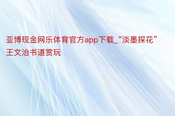 亚博现金网乐体育官方app下载_“淡墨探花”王文治书道赏玩