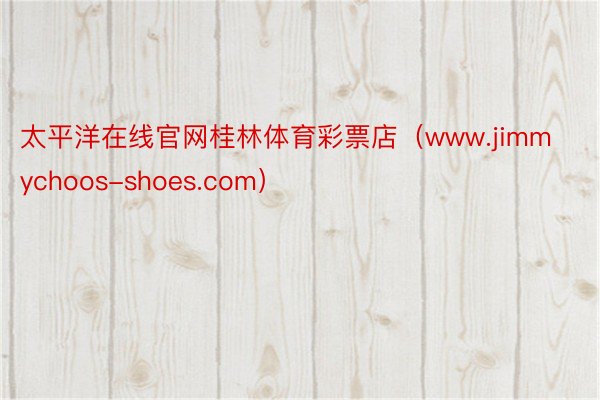 太平洋在线官网桂林体育彩票店（www.jimmychoos-shoes.com）