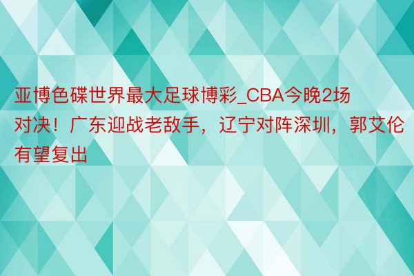 亚博色碟世界最大足球博彩_CBA今晚2场对决！广东迎战老敌手，辽宁对阵深圳，郭艾伦有望复出