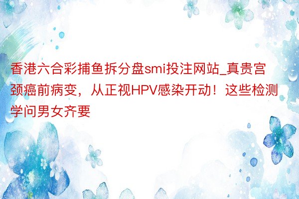 香港六合彩捕鱼拆分盘smi投注网站_真贵宫颈癌前病变，从正视HPV感染开动！这些检测学问男女齐要