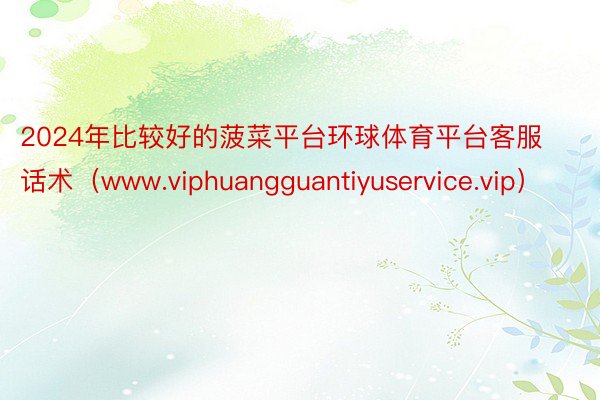 2024年比较好的菠菜平台环球体育平台客服话术（www.viphuangguantiyuservice.vip）