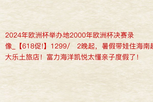 2024年欧洲杯举办地2000年欧洲杯决赛录像_【618促!】1299/​2晚起，暑假带娃住海南超大乐土旅店！富力海洋凯悦太懂亲子度假了！