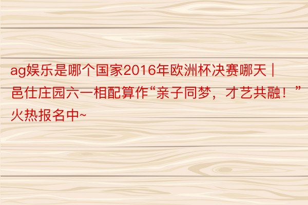 ag娱乐是哪个国家2016年欧洲杯决赛哪天 | 邑仕庄园六一相配算作“亲子同梦，才艺共融！”火热报名中~