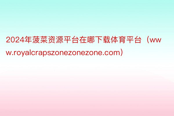 2024年菠菜资源平台在哪下载体育平台（www.royalcrapszonezonezone.com）