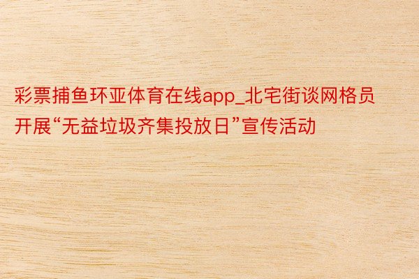 彩票捕鱼环亚体育在线app_北宅街谈网格员开展“无益垃圾齐集投放日”宣传活动