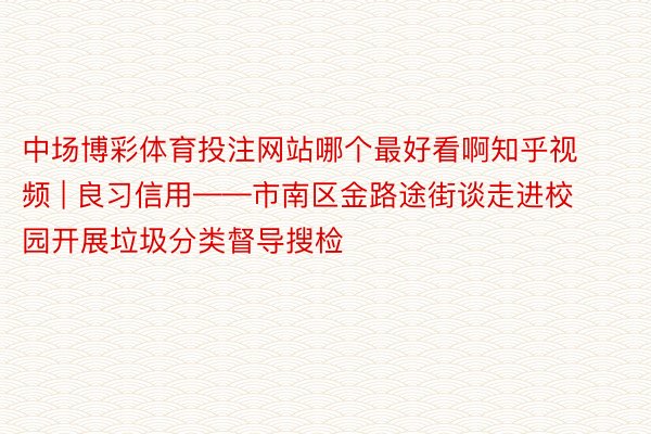 中场博彩体育投注网站哪个最好看啊知乎视频 | 良习信用——市南区金路途街谈走进校园开展垃圾分类督导搜检