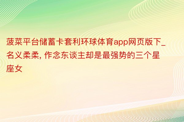 菠菜平台储蓄卡套利环球体育app网页版下_名义柔柔, 作念东谈主却是最强势的三个星座女