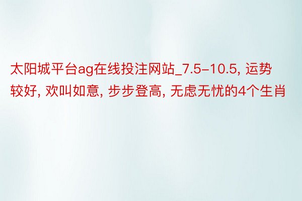 太阳城平台ag在线投注网站_7.5-10.5, 运势较好, 欢叫如意, 步步登高, 无虑无忧的4个生肖