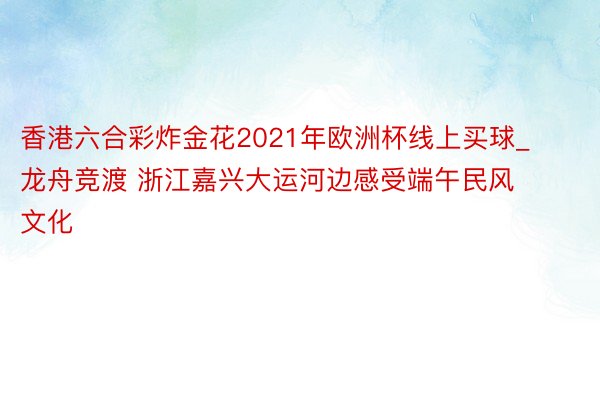 香港六合彩炸金花2021年欧洲杯线上买球_龙舟竞渡 浙江嘉兴大运河边感受端午民风文化