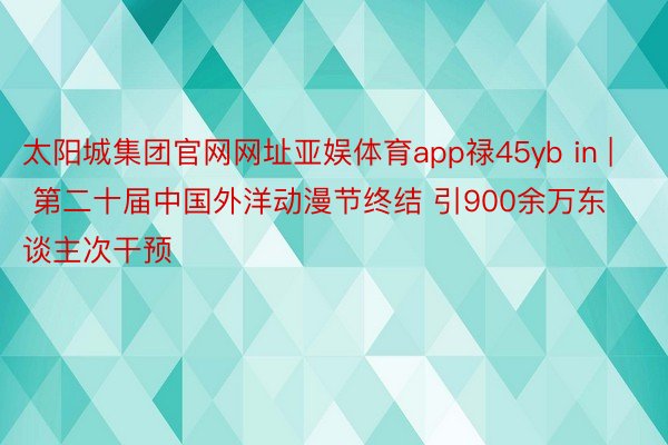 太阳城集团官网网址亚娱体育app禄45yb in | 第二十届中国外洋动漫节终结 引900余万东谈主次干预