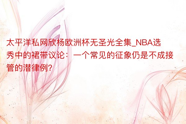 太平洋私网欣杨欧洲杯无圣光全集_NBA选秀中的裙带议论：一个常见的征象仍是不成接管的潜律例？