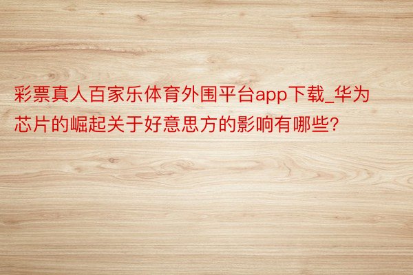 彩票真人百家乐体育外围平台app下载_华为芯片的崛起关于好意思方的影响有哪些？