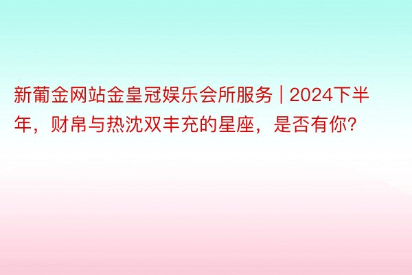 新葡金网站金皇冠娱乐会所服务 | 2024下半年，财帛与热沈双丰充的星座，是否有你？