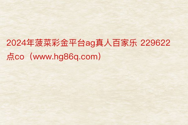 2024年菠菜彩金平台ag真人百家乐 229622点co（www.hg86q.com）