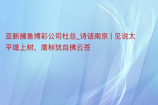 亚新捕鱼博彩公司杜总_诗话南京 | 见说太平堤上树，廪秋犹自拂云苍