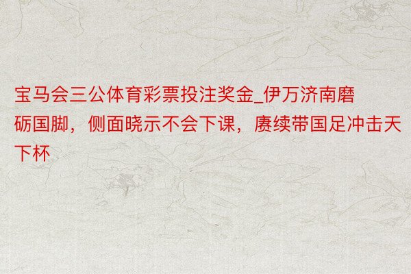 宝马会三公体育彩票投注奖金_伊万济南磨砺国脚，侧面晓示不会下课，赓续带国足冲击天下杯