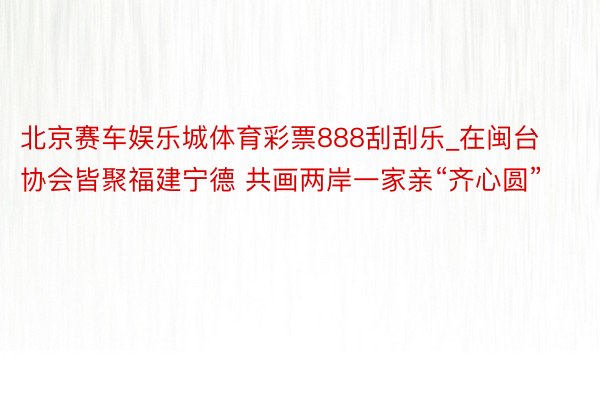 北京赛车娱乐城体育彩票888刮刮乐_在闽台协会皆聚福建宁德 共画两岸一家亲“齐心圆”