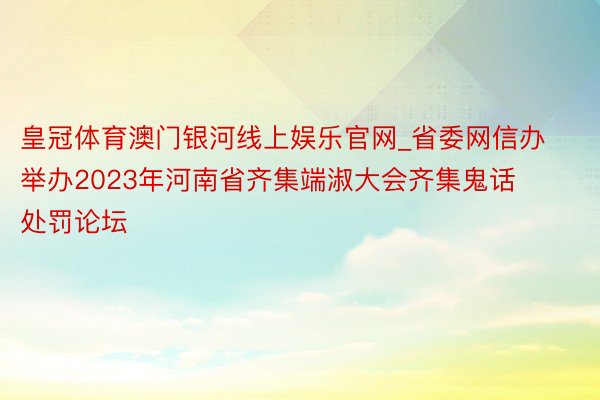 皇冠体育澳门银河线上娱乐官网_省委网信办举办2023年河南省齐集端淑大会齐集鬼话处罚论坛