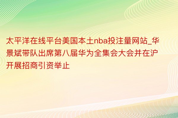 太平洋在线平台美国本土nba投注量网站_华景斌带队出席第八届华为全集会大会并在沪开展招商引资举止