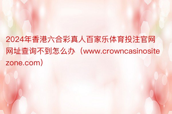 2024年香港六合彩真人百家乐体育投注官网网址查询不到怎么办（www.crowncasinositezone.com）