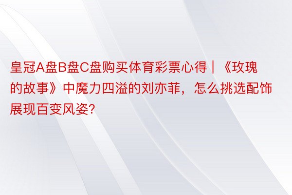 皇冠A盘B盘C盘购买体育彩票心得 | 《玫瑰的故事》中魔力四溢的刘亦菲，怎么挑选配饰展现百变风姿？