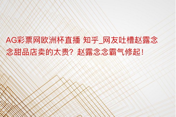 AG彩票网欧洲杯直播 知乎_网友吐槽赵露念念甜品店卖的太贵？赵露念念霸气修起！