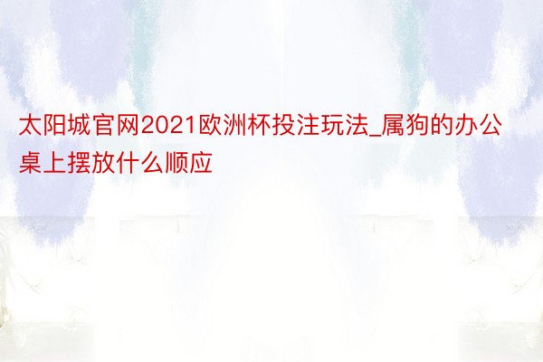 太阳城官网2021欧洲杯投注玩法_属狗的办公桌上摆放什么顺应