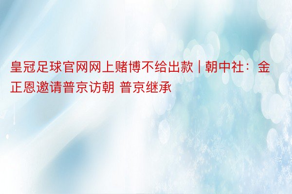 皇冠足球官网网上赌博不给出款 | 朝中社：金正恩邀请普京访朝 普京继承