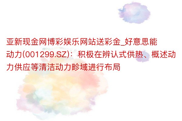 亚新现金网博彩娱乐网站送彩金_好意思能动力(001299.SZ)：积极在辨认式供热、概述动力供应等清洁动力畛域进行布局