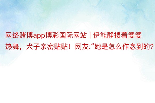 网络赌博app博彩国际网站 | 伊能静搂着婆婆热舞，犬子亲密贴贴！网友:“她是怎么作念到的？”