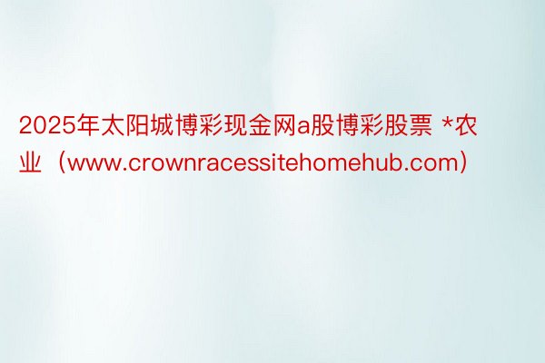 2025年太阳城博彩现金网a股博彩股票 *农业（www.crownracessitehomehub.com）