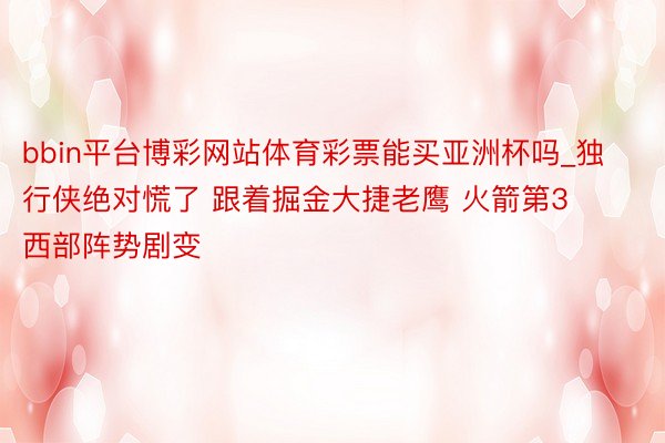 bbin平台博彩网站体育彩票能买亚洲杯吗_独行侠绝对慌了 跟着掘金大捷老鹰 火箭第3 西部阵势剧变