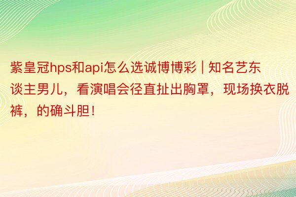 紫皇冠hps和api怎么选诚博博彩 | 知名艺东谈主男儿，看演唱会径直扯出胸罩，现场换衣脱裤，的确斗胆！